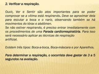 2. Verificar a respiração.
Ouvir, Ver e Sentir são atos importantes para se poder
comprovar se a vítima está respirando. Deve se aproximar dela
para escutar a boca e o nariz, observando também se há
movimentos do tórax e abdômen.
Se não estiver respirando, é preciso entrar imediatamente com
os procedimentos de uma Parada cardiorrespiratória. Para isso
será necessário aplicar as técnicas de respiração
artificial.
Existem três tipos: Boca-a-boca, Boca-máscara e por Aparelhos.
Para determinar a respiração, o socorrista deve gastar de 3 a 5
segundos na avaliação.
 