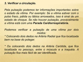 3. Verificar a circulação.
Pela pulsação podemos ter informações importantes sobre
o estado da vítima. Por exemplo: Se a vítima estiver com o
pulso fraco, pálida ou lábios arroxeados, isso é sinal de um
estado de choque. Se não houver pulsação, provavelmente
a vítima está com uma Parada Cardiorrespiratória.
Podemos verificar a pulsação de uma vítima por dois
modos:
* Colocando dois dedos na Artéria Radial que fica localizada
bem na base do polegar.
* Ou colocando dois dedos na Artéria Carótida, que fica
localizada no pescoço, entre o músculo e a traquéia. A
pulsação fica mais fácil de ser identificada.
 