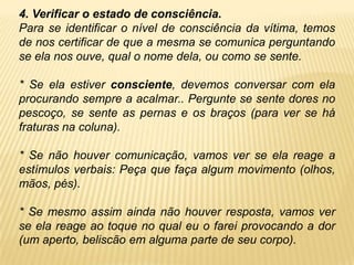 4. Verificar o estado de consciência.
Para se identificar o nível de consciência da vítima, temos
de nos certificar de que a mesma se comunica perguntando
se ela nos ouve, qual o nome dela, ou como se sente.
* Se ela estiver consciente, devemos conversar com ela
procurando sempre a acalmar.. Pergunte se sente dores no
pescoço, se sente as pernas e os braços (para ver se há
fraturas na coluna).
* Se não houver comunicação, vamos ver se ela reage a
estímulos verbais: Peça que faça algum movimento (olhos,
mãos, pés).
* Se mesmo assim ainda não houver resposta, vamos ver
se ela reage ao toque no qual eu o farei provocando a dor
(um aperto, beliscão em alguma parte de seu corpo).
 