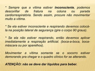 * Sempre que a vítima estiver inconsciente, podemos
desconfiar de fratura na coluna ou parada
cardiorrespiratória. Sendo assim, procure não movimentar
muito a vítima.
* Se ela estiver inconsciente e respirando devemos colocá-
la na posição lateral de segurança (gire o corpo 90 graus).
* Se ela não estiver respirando, então devemos aplicar
imediatamente a respiração artificial. (boca-a-boca, boca-
máscara ou por aparelhos).
Movimentar a vítima somente se o socorro estiver
demorando pra chegar e o quadro clínico for se alterando.
ATENÇÃO: não se deve dar líquidos para beber.
 