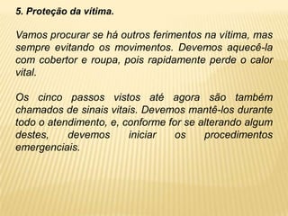 5. Proteção da vítima.
Vamos procurar se há outros ferimentos na vítima, mas
sempre evitando os movimentos. Devemos aquecê-la
com cobertor e roupa, pois rapidamente perde o calor
vital.
Os cinco passos vistos até agora são também
chamados de sinais vitais. Devemos mantê-los durante
todo o atendimento, e, conforme for se alterando algum
destes, devemos iniciar os procedimentos
emergenciais.
 