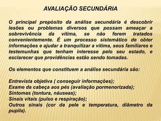 AVALIAÇÃO SECUNDÁRIA
O principal propósito da análise secundária é descobrir
lesões ou problemas diversos que possam ameaçar a
sobrevivência da vítima, se não forem tratados
convenientemente. É um processo sistemático de obter
informações e ajudar a tranquilizar a vítima, seus familiares e
testemunhas que tenham interesse pelo seu estado, e
esclarecer que providências estão sendo tomadas.
Os elementos que constituem a análise secundária são:
Entrevista objetiva ( conseguir informações);
Exame da cabeça aos pés (avaliação pormenorizada);
Sintomas (tontura, náuseas);
Sinais vitais (pulso e respiração);
Outros sinais (cor da pele e temperatura, diâmetro da
pupila).
 