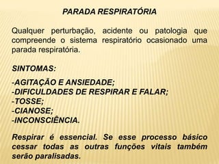 PARADA RESPIRATÓRIA
Qualquer perturbação, acidente ou patologia que
compreende o sistema respiratório ocasionado uma
parada respiratória.
SINTOMAS:
-AGITAÇÃO E ANSIEDADE;
-DIFICULDADES DE RESPIRAR E FALAR;
-TOSSE;
-CIANOSE;
-INCONSCIÊNCIA.
Respirar é essencial. Se esse processo básico
cessar todas as outras funções vitais também
serão paralisadas.
 