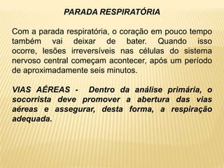 PARADA RESPIRATÓRIA
Com a parada respiratória, o coração em pouco tempo
também vai deixar de bater. Quando isso
ocorre, lesões irreversíveis nas células do sistema
nervoso central começam acontecer, após um período
de aproximadamente seis minutos.
VIAS AÉREAS - Dentro da análise primária, o
socorrista deve promover a abertura das vias
aéreas e assegurar, desta forma, a respiração
adequada.
 