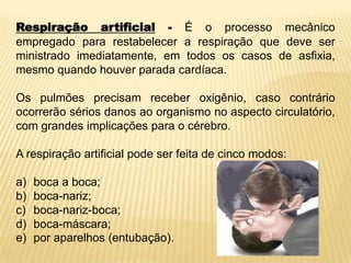 Respiração artificial - É o processo mecânico
empregado para restabelecer a respiração que deve ser
ministrado imediatamente, em todos os casos de asfixia,
mesmo quando houver parada cardíaca.
Os pulmões precisam receber oxigênio, caso contrário
ocorrerão sérios danos ao organismo no aspecto circulatório,
com grandes implicações para o cérebro.
A respiração artificial pode ser feita de cinco modos:
a) boca a boca;
b) boca-nariz;
c) boca-nariz-boca;
d) boca-máscara;
e) por aparelhos (entubação).
 