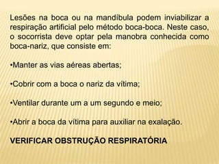Lesões na boca ou na mandíbula podem inviabilizar a
respiração artificial pelo método boca-boca. Neste caso,
o socorrista deve optar pela manobra conhecida como
boca-nariz, que consiste em:
•Manter as vias aéreas abertas;
•Cobrir com a boca o nariz da vítima;
•Ventilar durante um a um segundo e meio;
•Abrir a boca da vítima para auxiliar na exalação.
VERIFICAR OBSTRUÇÃO RESPIRATÓRIA
 