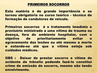 PRIMEIROS SOCORROS
Esta matéria é de grande importância e se
tornou obrigatória no curso teórico - técnico de
formação de condutores de veículo.
Primeiros socorros é o tratamento imediato e
provisório ministrado a uma vítima de trauma ou
doença, fora do ambiente hospitalar, com o
objetivo de prioritariamente evitar o
agravamento das lesões ou até mesmo a morte
e estende-se até que a vítima esteja sob
cuidados médicos.
OBS : Deixar de prestar socorro a vítima de
acidente de trânsito podendo fazê-lo constitui
crime de omissão de socorro, mesmo não tendo
envolvimento. 2/16
 