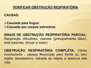 VERIFICAR OBSTRUÇÃO RESPIRATÓRIA
CAUSAS:
Causada pela língua;
Causada por corpos estranhos.
SINAIS DE OBSTRUÇÃO RESPIRATÓRIA PARCIAL:
Respiração dificultosa, cianose (principalmente lábio),
está tossindo. (forçar a tossir)
OBSTRUÇÃO RESPIRATÓRIA COMPLETA: Vítima
inconsciente , cabeça flexionada para frente ou com
objeto (travesseiro), retirada do objeto e abertura das
vias.
 