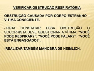 VERIFICAR OBSTRUÇÃO RESPIRATÓRIA
OBSTRUÇÃO CAUSADA POR CORPO ESTRANHO –
VÍTIMA CONSCIENTE.
- PARA CONSTATAR ESSA OBSTRUÇÃO O
SOCORRISTA DEVE QUESTIONAR A VÍTIMA: “VOCÊ
PODE RESPIRAR?”; “VOCÊ PODE FALAR?”; “VOCÊ
ESTÁ ENGASGADO?”.
-REALIZAR TAMBÉM MANOBRA DE HEIMLICH.
 