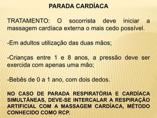 PARADA CARDÍACA
TRATAMENTO: O socorrista deve iniciar a
massagem cardíaca externa o mais cedo possível.
-Em adultos utilização das duas mãos;
-Crianças entre 1 e 8 anos, a pressão deve ser
exercida com apenas uma mão;
-Bebês de 0 a 1 ano, com dois dedos.
NO CASO DE PARADA RESPIRATÓRIA E CARDÍACA
SIMULTÂNEAS, DEVE-SE INTERCALAR A RESPIRAÇÃO
ARTIFICIAL COM A MASSAGEM CARDÍACA, MÉTODO
CONHECIDO COMO RCP.
 
