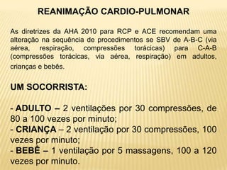 REANIMAÇÃO CARDIO-PULMONAR
As diretrizes da AHA 2010 para RCP e ACE recomendam uma
alteração na sequência de procedimentos se SBV de A-B-C (via
aérea, respiração, compressões torácicas) para C-A-B
(compressões torácicas, via aérea, respiração) em adultos,
crianças e bebês.
UM SOCORRISTA:
- ADULTO – 2 ventilações por 30 compressões, de
80 a 100 vezes por minuto;
- CRIANÇA – 2 ventilação por 30 compressões, 100
vezes por minuto;
- BEBÊ – 1 ventilação por 5 massagens, 100 a 120
vezes por minuto.
 