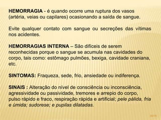 HEMORRAGIA - é quando ocorre uma ruptura dos vasos
(artéria, veias ou capilares) ocasionando a saída de sangue.
Evite qualquer contato com sangue ou secreções das vítimas
nos acidentes.
HEMORRAGIAS INTERNA – São difíceis de serem
reconhecidas porque o sangue se acumula nas cavidades do
corpo, tais como: estômago pulmões, bexiga, cavidade craniana,
etc.
SINTOMAS: Fraqueza, sede, frio, ansiedade ou indiferença.
SINAIS : Alteração do nível de consciência ou inconsciência,
agressividade ou passividade, tremores e arrepio do corpo,
pulso rápido e fraco, respiração rápida e artificial; pele pálida, fria
e úmida; sudorese; e pupilas dilatadas.
30/16
 