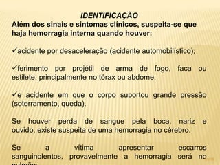 IDENTIFICAÇÃO
Além dos sinais e sintomas clínicos, suspeita-se que
haja hemorragia interna quando houver:
acidente por desaceleração (acidente automobilístico);
ferimento por projétil de arma de fogo, faca ou
estilete, principalmente no tórax ou abdome;
e acidente em que o corpo suportou grande pressão
(soterramento, queda).
Se houver perda de sangue pela boca, nariz e
ouvido, existe suspeita de uma hemorragia no cérebro.
Se a vítima apresentar escarros
sanguinolentos, provavelmente a hemorragia será no31/16
 