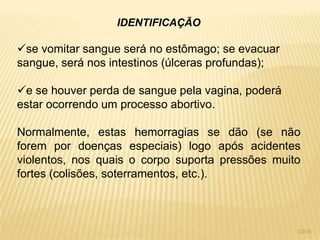 IDENTIFICAÇÃO
se vomitar sangue será no estômago; se evacuar
sangue, será nos intestinos (úlceras profundas);
e se houver perda de sangue pela vagina, poderá
estar ocorrendo um processo abortivo.
Normalmente, estas hemorragias se dão (se não
forem por doenças especiais) logo após acidentes
violentos, nos quais o corpo suporta pressões muito
fortes (colisões, soterramentos, etc.).
32/16
 