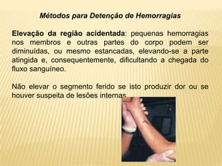 Métodos para Detenção de Hemorragias
Elevação da região acidentada: pequenas hemorragias
nos membros e outras partes do corpo podem ser
diminuídas, ou mesmo estancadas, elevando-se a parte
atingida e, consequentemente, dificultando a chegada do
fluxo sanguíneo.
Não elevar o segmento ferido se isto produzir dor ou se
houver suspeita de lesões internas.
 