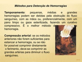 Métodos para Detenção de Hemorragias
Tamponamento: pequenas, médias e grandes
hemorragias podem ser detidas pela obstrução do fluxo
sanguíneo, com as mãos ou, preferencialmente, com um
pano limpo ou gaze esterilizada, fazendo um curativo
compressivo. É o melhor método de estancar uma
hemorragia.
Compressão arterial: se os métodos
anteriores não forem suficientes para
estancar a hemorragia, ou se não
for possível comprimir diretamente
o ferimento, deve-se comprimir as
grandes artérias para diminuir o fluxo
sanguíneo.
35/16
 