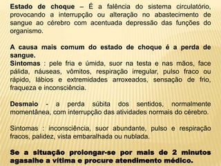 Estado de choque – É a falência do sistema circulatório,
provocando a interrupção ou alteração no abastecimento de
sangue ao cérebro com acentuada depressão das funções do
organismo.
A causa mais comum do estado de choque é a perda de
sangue.
Sintomas : pele fria e úmida, suor na testa e nas mãos, face
pálida, náuseas, vômitos, respiração irregular, pulso fraco ou
rápido, lábios e extremidades arroxeados, sensação de frio,
fraqueza e inconsciência.
Desmaio - a perda súbita dos sentidos, normalmente
momentânea, com interrupção das atividades normais do cérebro.
Sintomas : inconsciência, suor abundante, pulso e respiração
fracos, palidez, vista embaralhada ou nublada.
Se a situação prolongar-se por mais de 2 minutos
agasalhe a vítima e procure atendimento médico.
 