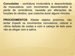 Convulsões - contratura involuntária e descontrolada
da musculatura, com movimentos desordenados e
perda de consciência, causada por alterações de
funções do cérebro, que costuma durar alguns minutos.
PROCEDIMENTOS: Afastar objetos próximos, não
tentar impedir os movimentos convulsivos, colocar a
vítima deitada de costas e com a cabeça de lado para
não se afogar com a saliva.
39/16
 