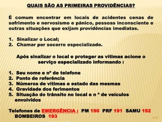 QUAIS SÃO AS PRIMEIRAS PROVIDÊNCIAS?
É comum encontrar em locais de acidentes cenas de
sofrimento e nervosismo e pânico, pessoas inconsciente e
outras situações que exijam providências imediatas.
1. Sinalizar o Local;
2. Chamar por socorro especializado.
Após sinalizar o local e proteger as vítimas acione o
serviço especializado informando :
1. Seu nome e nº de telefone
2. Ponto de referência
3. Números de vítimas e estado das mesmas
4. Gravidade dos ferimentos
5. Situação do trânsito no local e n º de veículos
envolvidos
Telefones de EMERGÊNCIA : PM 190 PRF 191 SAMU 192
BOMBEIROS 193 4/16
 