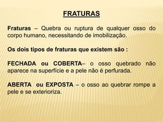 FRATURAS
Fraturas – Quebra ou ruptura de qualquer osso do
corpo humano, necessitando de imobilização.
Os dois tipos de fraturas que existem são :
FECHADA ou COBERTA– o osso quebrado não
aparece na superfície e a pele não é perfurada.
ABERTA ou EXPOSTA – o osso ao quebrar rompe a
pele e se exterioriza.
 