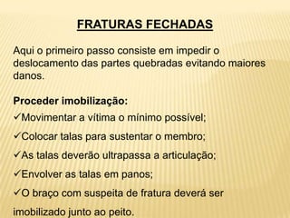FRATURAS FECHADAS
Aqui o primeiro passo consiste em impedir o
deslocamento das partes quebradas evitando maiores
danos.
Proceder imobilização:
Movimentar a vítima o mínimo possível;
Colocar talas para sustentar o membro;
As talas deverão ultrapassa a articulação;
Envolver as talas em panos;
O braço com suspeita de fratura deverá ser
imobilizado junto ao peito.
 
