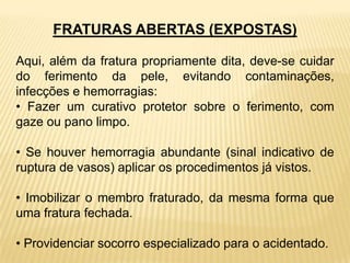 FRATURAS ABERTAS (EXPOSTAS)
Aqui, além da fratura propriamente dita, deve-se cuidar
do ferimento da pele, evitando contaminações,
infecções e hemorragias:
• Fazer um curativo protetor sobre o ferimento, com
gaze ou pano limpo.
• Se houver hemorragia abundante (sinal indicativo de
ruptura de vasos) aplicar os procedimentos já vistos.
• Imobilizar o membro fraturado, da mesma forma que
uma fratura fechada.
• Providenciar socorro especializado para o acidentado.
 