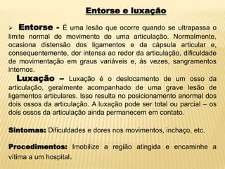 Entorse e luxação
 Entorse - É uma lesão que ocorre quando se ultrapassa o
limite normal de movimento de uma articulação. Normalmente,
ocasiona distensão dos ligamentos e da cápsula articular e,
consequentemente, dor intensa ao redor da articulação, dificuldade
de movimentação em graus variáveis e, às vezes, sangramentos
internos.
Luxação – Luxação é o deslocamento de um osso da
articulação, geralmente acompanhado de uma grave lesão de
ligamentos articulares. Isso resulta no posicionamento anormal dos
dois ossos da articulação. A luxação pode ser total ou parcial – os
dois ossos da articulação ainda permanecem em contato.
Sintomas: Dificuldades e dores nos movimentos, inchaço, etc.
Procedimentos: Imobilize a região atingida e encaminhe a
vítima a um hospital.
 