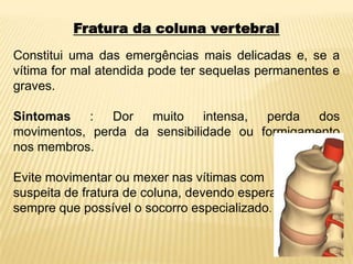 Fratura da coluna vertebral
Constitui uma das emergências mais delicadas e, se a
vítima for mal atendida pode ter sequelas permanentes e
graves.
Sintomas : Dor muito intensa, perda dos
movimentos, perda da sensibilidade ou formigamento
nos membros.
Evite movimentar ou mexer nas vítimas com
suspeita de fratura de coluna, devendo esperar
sempre que possível o socorro especializado.
 
