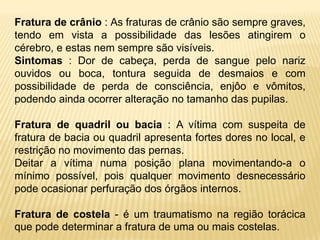 Fratura de crânio : As fraturas de crânio são sempre graves,
tendo em vista a possibilidade das lesões atingirem o
cérebro, e estas nem sempre são visíveis.
Sintomas : Dor de cabeça, perda de sangue pelo nariz
ouvidos ou boca, tontura seguida de desmaios e com
possibilidade de perda de consciência, enjôo e vômitos,
podendo ainda ocorrer alteração no tamanho das pupilas.
Fratura de quadril ou bacia : A vítima com suspeita de
fratura de bacia ou quadril apresenta fortes dores no local, e
restrição no movimento das pernas.
Deitar a vítima numa posição plana movimentando-a o
mínimo possível, pois qualquer movimento desnecessário
pode ocasionar perfuração dos órgãos internos.
Fratura de costela - é um traumatismo na região torácica
que pode determinar a fratura de uma ou mais costelas.
 