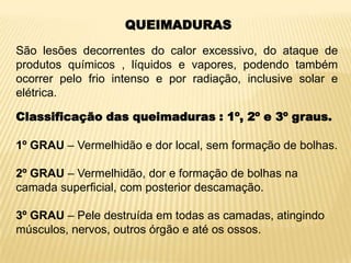 QUEIMADURAS
São lesões decorrentes do calor excessivo, do ataque de
produtos químicos , líquidos e vapores, podendo também
ocorrer pelo frio intenso e por radiação, inclusive solar e
elétrica.
Classificação das queimaduras : 1º, 2º e 3º graus.
1º GRAU – Vermelhidão e dor local, sem formação de bolhas.
2º GRAU – Vermelhidão, dor e formação de bolhas na
camada superficial, com posterior descamação.
3º GRAU – Pele destruída em todas as camadas, atingindo
músculos, nervos, outros órgão e até os ossos.
 