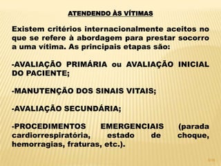 ATENDENDO ÀS VÍTIMAS
Existem critérios internacionalmente aceitos no
que se refere à abordagem para prestar socorro
a uma vítima. As principais etapas são:
-AVALIAÇÃO PRIMÁRIA ou AVALIAÇÃO INICIAL
DO PACIENTE;
-MANUTENÇÃO DOS SINAIS VITAIS;
-AVALIAÇÃO SECUNDÁRIA;
-PROCEDIMENTOS EMERGENCIAIS (parada
cardiorrespiratória, estado de choque,
hemorragias, fraturas, etc.).
5/16
 