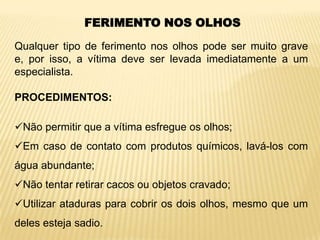 FERIMENTO NOS OLHOS
Qualquer tipo de ferimento nos olhos pode ser muito grave
e, por isso, a vítima deve ser levada imediatamente a um
especialista.
PROCEDIMENTOS:
Não permitir que a vítima esfregue os olhos;
Em caso de contato com produtos químicos, lavá-los com
água abundante;
Não tentar retirar cacos ou objetos cravado;
Utilizar ataduras para cobrir os dois olhos, mesmo que um
deles esteja sadio.
 
