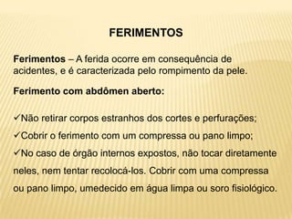 FERIMENTOS
Ferimentos – A ferida ocorre em consequência de
acidentes, e é caracterizada pelo rompimento da pele.
Ferimento com abdômen aberto:
Não retirar corpos estranhos dos cortes e perfurações;
Cobrir o ferimento com um compressa ou pano limpo;
No caso de órgão internos expostos, não tocar diretamente
neles, nem tentar recolocá-los. Cobrir com uma compressa
ou pano limpo, umedecido em água limpa ou soro fisiológico.
 