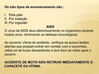 Os três tipos de envenenamento são :
I. Pela pele
II. Por inalação
III. Por ingestão
AIDS
O vírus da AIDS atua silenciosamente no organismo durante
muitos anos, diminuindo as defesas imunológicas.
Ao socorrer vítima de acidente, verifique se possui lesões
abertas que possam entrar em contato com o socorrista,
utilize se de luvas descartáveis e lave bem as mãos após o
socorro.
ACIDENTE DE MOTO NÃO RETIRAR IMEDIATAMENTE O
CAPACETE DA VÍTIMA.
 