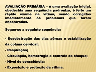 AVALIAÇÃO PRIMÁRIA – é uma avaliação inicial,
obedecida uma sequência padroniza, é feito um
rápido exame na vítima, sendo corrigidos
imediatamente os problemas que forem
encontrados.
Segue-se a seguinte sequência:
- Desobstrução das vias aéreas e estabilização
da coluna cervical;
- Respiração;
- Circulação, hemorragia e controle de choque;
- Nível de consciência;
- Exposição e proteção da vítima.
 