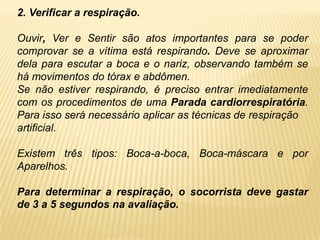 2. Verificar a respiração.
Ouvir, Ver e Sentir são atos importantes para se poder
comprovar se a vítima está respirando. Deve se aproximar
dela para escutar a boca e o nariz, observando também se
há movimentos do tórax e abdômen.
Se não estiver respirando, é preciso entrar imediatamente
com os procedimentos de uma Parada cardiorrespiratória.
Para isso será necessário aplicar as técnicas de respiração
artificial.
Existem três tipos: Boca-a-boca, Boca-máscara e por
Aparelhos.
Para determinar a respiração, o socorrista deve gastar
de 3 a 5 segundos na avaliação.
 