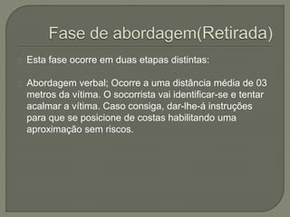 Esta fase ocorre em duas etapas distintas: 
Abordagem verbal; Ocorre a uma distância média de 03 
metros da vítima. O socorrista vai identificar-se e tentar 
acalmar a vítima. Caso consiga, dar-lhe-á instruções 
para que se posicione de costas habilitando uma 
aproximação sem riscos. 
 