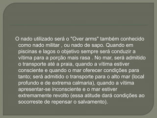O nado utilizado será o "Over arms" também conhecido 
como nado militar , ou nado de sapo. Quando em 
piscinas e lagos o objetivo sempre será conduzir a 
vítima para a porção mais rasa . No mar, será admitido 
o transporte até a praia, quando a vítima estiver 
consciente e quando o mar oferecer condições para 
tanto; será admitido o transporte para o alto mar (local 
profundo e de extrema calmaria), quando a vítima 
apresentar-se inconsciente e o mar estiver 
extremamente revolto (essa atitude dará condições ao 
socorreste de repensar o salvamento). 
 