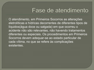 O atendimento, em Primeiros Socorros as alterações 
eletrolíticas e hídricas decorrentes de diferentes tipos de 
líquidos(água doce ou salgada) em que ocorreu o 
acidente não são relevantes, não havendo tratamentos 
diferentes ou especiais. Os procedimentos em Primeiros 
Socorros devem adequar-se ao estado particular de 
cada vítima, no que se refere às complicações 
existentes. 
 