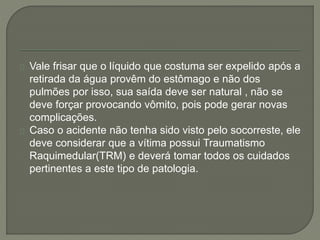 Vale frisar que o líquido que costuma ser expelido após a 
retirada da água provêm do estômago e não dos 
pulmões por isso, sua saída deve ser natural , não se 
deve forçar provocando vômito, pois pode gerar novas 
complicações. 
Caso o acidente não tenha sido visto pelo socorreste, ele 
deve considerar que a vítima possui Traumatismo 
Raquimedular(TRM) e deverá tomar todos os cuidados 
pertinentes a este tipo de patologia. 
 