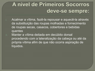 I. Acalmar a vítima, fazê-la repousar e aquecê-la através 
da substituição das roupas molhadas e fornecimento 
de roupas secas, casacos, cobertores e bebidas 
quentes 
II. Manter a vítima deitada em decúbito dorsal 
procedendo com a lateralização da cabeça ou até da 
própria vítima afim de que não ocorra aspiração de 
líquidos. 
 