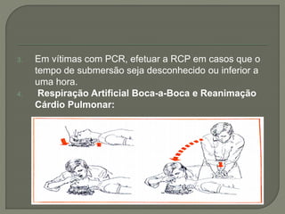 3. Em vítimas com PCR, efetuar a RCP em casos que o 
tempo de submersão seja desconhecido ou inferior a 
uma hora. 
4. Respiração Artificial Boca-a-Boca e Reanimação 
Cárdio Pulmonar: 
 