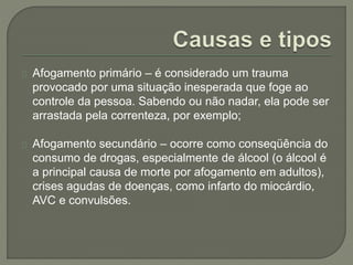 Afogamento primário – é considerado um trauma 
provocado por uma situação inesperada que foge ao 
controle da pessoa. Sabendo ou não nadar, ela pode ser 
arrastada pela correnteza, por exemplo; 
Afogamento secundário – ocorre como conseqüência do 
consumo de drogas, especialmente de álcool (o álcool é 
a principal causa de morte por afogamento em adultos), 
crises agudas de doenças, como infarto do miocárdio, 
AVC e convulsões. 
 