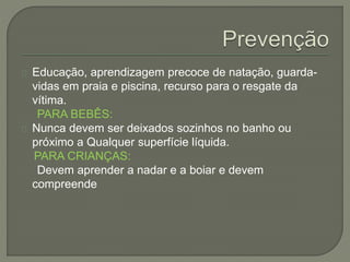Educação, aprendizagem precoce de natação, guarda-vidas 
em praia e piscina, recurso para o resgate da 
vítima. 
PARA BEBÊS: 
Nunca devem ser deixados sozinhos no banho ou 
próximo a Qualquer superfície líquida. 
PARA CRIANÇAS: 
Devem aprender a nadar e a boiar e devem 
compreende 
 