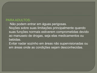 PARA ADULTOS: 
Não podem entrar em águas perigosas. 
Noções sobre suas limitações principalmente quando 
suas funções normais estiverem comprometidas devido 
ao manuseio de drogas, seja elas medicamentos ou 
bebidas. 
Evitar nadar sozinho em áreas não supervisionadas ou 
em áreas onde as condições sejam desconhecidas. 
 