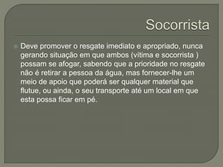  Deve promover o resgate imediato e apropriado, nunca 
gerando situação em que ambos (vítima e socorrista ) 
possam se afogar, sabendo que a prioridade no resgate 
não é retirar a pessoa da água, mas fornecer-lhe um 
meio de apoio que poderá ser qualquer material que 
flutue, ou ainda, o seu transporte até um local em que 
esta possa ficar em pé. 
 