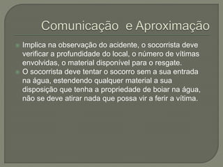  Implica na observação do acidente, o socorrista deve 
verificar a profundidade do local, o número de vítimas 
envolvidas, o material disponível para o resgate. 
 O socorrista deve tentar o socorro sem a sua entrada 
na água, estendendo qualquer material a sua 
disposição que tenha a propriedade de boiar na água, 
não se deve atirar nada que possa vir a ferir a vítima. 
 