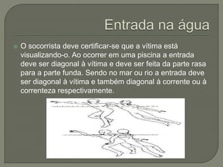  O socorrista deve certificar-se que a vítima está 
visualizando-o. Ao ocorrer em uma piscina a entrada 
deve ser diagonal à vítima e deve ser feita da parte rasa 
para a parte funda. Sendo no mar ou rio a entrada deve 
ser diagonal à vítima e também diagonal à corrente ou à 
correnteza respectivamente. 
 