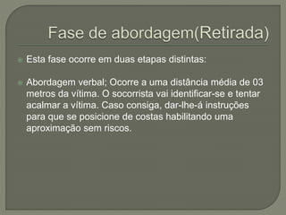  Esta fase ocorre em duas etapas distintas: 
 Abordagem verbal; Ocorre a uma distância média de 03 
metros da vítima. O socorrista vai identificar-se e tentar 
acalmar a vítima. Caso consiga, dar-lhe-á instruções 
para que se posicione de costas habilitando uma 
aproximação sem riscos. 
 