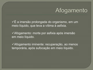 É a imersão prolongada do organismo, em um 
meio líquido, que leva a vítima à asfixia. 
Afogamento: morte por asfixia após imersão 
em meio líquido. 
Afogamento iminente: recuperação, ao menos 
temporária, após sufocação em meio líquido. 
 